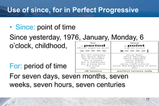 Use of since, for in Perfect Progressive
• Since: point of time
Since yesterday, 1976, January, Monday, 6
o’clock, childhood,
For: period of time
For seven days, seven months, seven
weeks, seven hours, seven centuries
17
 