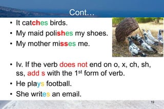 Cont…
• It catches birds.
• My maid polishes my shoes.
• My mother misses me.
• Iv. If the verb does not end on o, x, ch, sh,
ss, add s with the 1st form of verb.
• He plays football.
• She writes an email.
19
 