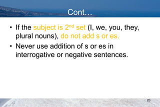 Cont…
• If the subject is 2nd set (I, we, you, they,
plural nouns), do not add s or es.
• Never use addition of s or es in
interrogative or negative sentences.
20
 