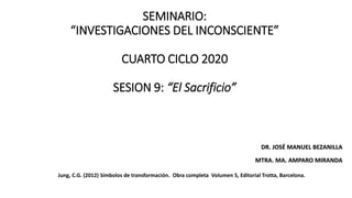 SEMINARIO:
“INVESTIGACIONES DEL INCONSCIENTE”
CUARTO CICLO 2020
SESION 9: “El Sacrificio”
DR. JOSÉ MANUEL BEZANILLA
MTRA. MA. AMPARO MIRANDA
Jung, C.G. (2012) Símbolos de transformación. Obra completa Volumen 5, Editorial Trotta, Barcelona.
 