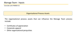 Organisational Process Assets
The organizational process assets that can influence the Manage Team process
include:
• Certificates of appreciation
• Corporate apparel
• Other organizational perquisites
Coincides with PMBOK 9.5
Manage Team - Inputs
 