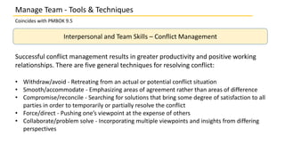 Manage Team - Tools & Techniques
Coincides with PMBOK 9.5
Interpersonal and Team Skills – Conflict Management
Successful conflict management results in greater productivity and positive working
relationships. There are five general techniques for resolving conflict:
• Withdraw/avoid - Retreating from an actual or potential conflict situation
• Smooth/accommodate - Emphasizing areas of agreement rather than areas of difference
• Compromise/reconcile - Searching for solutions that bring some degree of satisfaction to all
parties in order to temporarily or partially resolve the conflict
• Force/direct - Pushing one’s viewpoint at the expense of others
• Collaborate/problem solve - Incorporating multiple viewpoints and insights from differing
perspectives
 