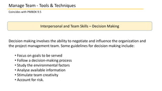 Manage Team - Tools & Techniques
Coincides with PMBOK 9.5
Interpersonal and Team Skills – Decision Making
Decision making involves the ability to negotiate and influence the organization and
the project management team. Some guidelines for decision making include:
• Focus on goals to be served
• Follow a decision-making process
• Study the environmental factors
• Analyse available information
• Stimulate team creativity
• Account for risk.
 