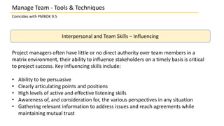 Manage Team - Tools & Techniques
Coincides with PMBOK 9.5
Interpersonal and Team Skills – Influencing
Project managers often have little or no direct authority over team members in a
matrix environment, their ability to influence stakeholders on a timely basis is critical
to project success. Key influencing skills include:
• Ability to be persuasive
• Clearly articulating points and positions
• High levels of active and effective listening skills
• Awareness of, and consideration for, the various perspectives in any situation
• Gathering relevant information to address issues and reach agreements while
maintaining mutual trust
 