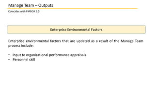 Coincides with PMBOK 9.5
Enterprise Environmental Factors
Enterprise environmental factors that are updated as a result of the Manage Team
process include:
• Input to organizational performance appraisals
• Personnel skill
Manage Team – Outputs
 