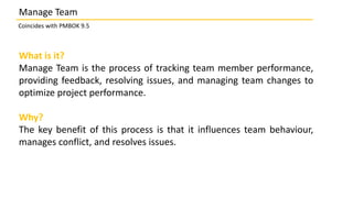 What is it?
Manage Team is the process of tracking team member performance,
providing feedback, resolving issues, and managing team changes to
optimize project performance.
Why?
The key benefit of this process is that it influences team behaviour,
manages conflict, and resolves issues.
Manage Team
Coincides with PMBOK 9.5
 