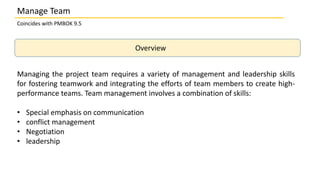 Overview
Coincides with PMBOK 9.5
Manage Team
Managing the project team requires a variety of management and leadership skills
for fostering teamwork and integrating the efforts of team members to create high-
performance teams. Team management involves a combination of skills:
• Special emphasis on communication
• conflict management
• Negotiation
• leadership
 