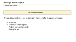 Coincides with PMBOK 9.5
Project Documents
Project documents that can be considered as inputs for this process include:
• Issue Log
• Lessons learned register
• Project team assignments
• Team charter
Manage Team - Inputs
 