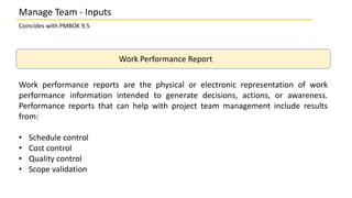 Coincides with PMBOK 9.5
Work Performance Report
Work performance reports are the physical or electronic representation of work
performance information intended to generate decisions, actions, or awareness.
Performance reports that can help with project team management include results
from:
• Schedule control
• Cost control
• Quality control
• Scope validation
Manage Team - Inputs
 