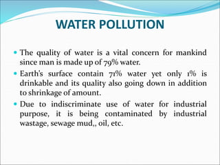 WATER POLLUTION
 The quality of water is a vital concern for mankind
since man is made up of 79% water.
 Earth’s surface contain 71% water yet only 1% is
drinkable and its quality also going down in addition
to shrinkage of amount.
 Due to indiscriminate use of water for industrial
purpose, it is being contaminated by industrial
wastage, sewage mud,, oil, etc.
 