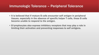▪ It is believed that if mature B cells encounter self antigen in peripheral
tissues, especially in the absence of specific helper T cells, these B cells
become unable to respond to the antigen.
▪ B lymphocytes also express inhibitory receptors that may play a role in
limiting their activation and preventing responses to self antigens.
Immunologic Tolerance – Peripheral Tolerance
 