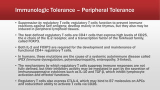 ▪ Suppression by regulatory T cells; regulatory T cells function to prevent immune
reactions against self antigens; develop mainly in the thymus, but they also may be
induced in peripheral lymphoid tissues.
▪ The best defined regulatory T cells are CD4+ cells that express high levels of CD25,
the α chain of the IL-2 receptor, and a transcription factor of the forkhead family,
called FOXP3.
▪ Both IL-2 and FOXP3 are required for the development and maintenance of
functional CD4+ regulatory T cells.
▪ In humans, these mutations are the cause of a systemic autoimmune disease called
IPEX (Immune dysregulation, polyendocrinopathy, enteropathy, X-linked).
▪ The mechanisms by which regulatory T cells suppress immune responses are not
fully defined, but their inhibitory activity may be mediated in part by the secretion of
immunosuppressive cytokines such as IL-10 and TGF-β, which inhibit lymphocyte
activation and effector functions.
▪ Regulatory T cells also express CTLA-4, which may bind to B7 molecules on APCs
and reducetheir ability to activate T cells via CD28.
Immunologic Tolerance – Peripheral Tolerance
 
