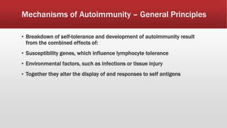 Mechanisms of Autoimmunity – General Principles
▪ Breakdown of self-tolerance and development of autoimmunity result
from the combined effects of:
▪ Susceptibility genes, which influence lymphocyte tolerance
▪ Environmental factors, such as infections or tissue injury
▪ Together they alter the display of and responses to self antigens
 