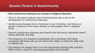 Genetic Factors in Autoimmunity
▪ Most autoimmune diseases are complex multigenic disorders.
▪ There is abundant evidence that inherited genes play a role in the
development of autoimmune diseases.
▪ Autoimmune diseases have a tendency to run in families, and there is a
greater incidence of the same disease in monozygotic than in dizygotic
twins.
▪ Several autoimmune diseases are linked to the HLA locus, especially class II
alleles (HLA-DR, HLA-DQ).
▪ The frequency of a disease in individuals with a particular HLA allele
compared with those who do not inherit that allele, is called the odds ratio
or relative risk.
▪ The relative risk ranges from 3 or 4 for rheumatoid arthritis (RA) and HLA-
DR4 to 100 or more for ankylosing spondylitis and HLA-B27.
 