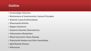 Outline
▪ Immunologic Tolerance
▪ Mechanisms of Autoimmunity: General Principles
▪ Systemic Lupus Erythematosus
▪ Rheumatoid Arthritis
▪ Sjogren Syndrome
▪ Systemic Sclerosis (Scleroderma)
▪ Inflammatory Myopathies
▪ Mixed Connective Tissue Disease
▪ Polyarteritis Nodosa and Other Vasculitides
▪ IgG4-Related Disease
▪ References
 