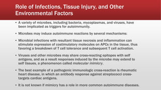 Role of Infections, Tissue Injury, and Other
Environmental Factors
▪ A variety of microbes, including bacteria, mycoplasmas, and viruses, have
been implicated as triggers for autoimmunity.
▪ Microbes may induce autoimmune reactions by several mechanisms:
▪ Microbial infections with resultant tissue necrosis and inflammation can
stimulate expression of costimulatory molecules on APCs in the tissue, thus
favoring a breakdown of T cell tolerance and subsequent T cell activation.
▪ Viruses and other microbes may share cross-reacting epitopes with self
antigens, and as a result responses induced by the microbe may extend to
self tissues, a phenomenon called molecular mimicry.
▪ The best example of a pathogenic immunologic cross-reaction is rheumatic
heart disease, in which an antibody response against streptococci cross-
targets cardiac antigens.
▪ It is not known if mimicry has a role in more common autoimmune diseases.
 