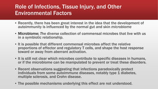 ▪ Recently, there has been great interest in the idea that the development of
autoimmunity is influenced by the normal gut and skin microbiome
▪ Microbiome; The diverse collection of commensal microbes that live with us
in a symbiotic relationship.
▪ It is possible that different commensal microbes affect the relative
proportions of effector and regulatory T cells, and shape the host response
toward or away from aberrant activation.
▪ It is still not clear which microbes contribute to specific diseases in humans,
or if the microbiome can be manipulated to prevent or treat these disorders.
▪ Recent observations suggesting that infections paradoxically protect
individuals from some autoimmune diseases, notably type 1 diabetes,
multiple sclerosis, and Crohn disease.
▪ The possible mechanisms underlying this effect are not understood.
Role of Infections, Tissue Injury, and Other
Environmental Factors
 
