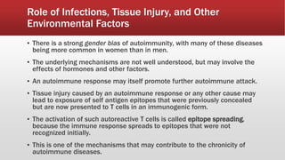 ▪ There is a strong gender bias of autoimmunity, with many of these diseases
being more common in women than in men.
▪ The underlying mechanisms are not well understood, but may involve the
effects of hormones and other factors.
▪ An autoimmune response may itself promote further autoimmune attack.
▪ Tissue injury caused by an autoimmune response or any other cause may
lead to exposure of self antigen epitopes that were previously concealed
but are now presented to T cells in an immunogenic form.
▪ The activation of such autoreactive T cells is called epitope spreading,
because the immune response spreads to epitopes that were not
recognized initially.
▪ This is one of the mechanisms that may contribute to the chronicity of
autoimmune diseases.
Role of Infections, Tissue Injury, and Other
Environmental Factors
 