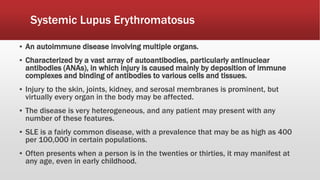 Systemic Lupus Erythromatosus
▪ An autoimmune disease involving multiple organs.
▪ Characterized by a vast array of autoantibodies, particularly antinuclear
antibodies (ANAs), in which injury is caused mainly by deposition of immune
complexes and binding of antibodies to various cells and tissues.
▪ Injury to the skin, joints, kidney, and serosal membranes is prominent, but
virtually every organ in the body may be affected.
▪ The disease is very heterogeneous, and any patient may present with any
number of these features.
▪ SLE is a fairly common disease, with a prevalence that may be as high as 400
per 100,000 in certain populations.
▪ Often presents when a person is in the twenties or thirties, it may manifest at
any age, even in early childhood.
 