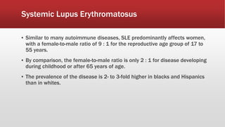Systemic Lupus Erythromatosus
▪ Similar to many autoimmune diseases, SLE predominantly affects women,
with a female-to-male ratio of 9 : 1 for the reproductive age group of 17 to
55 years.
▪ By comparison, the female-to-male ratio is only 2 : 1 for disease developing
during childhood or after 65 years of age.
▪ The prevalence of the disease is 2- to 3-fold higher in blacks and Hispanics
than in whites.
 