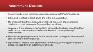 Autoimmune Diseases
▪ Autoimmunity refers to immune reactions against self (“auto”) antigens.
▪ Estimated to affect at least 1% to 2% of the U.S. population.
▪ The evidence that these diseases are indeed the result of autoimmune
reactions is more persuasive for some than for others.
▪ In many of these disorders, high-affinity autoantibodies have been identified,
and in some cases these antibodies are known to cause pathologic
abnormalities.
▪ There is also growing evidence for the activation of pathogenic self-reactive T
cells in some of these diseases.
▪ Experimental models have proved very informative, providing circumstantial
evidence supporting an autoimmune etiology.
 