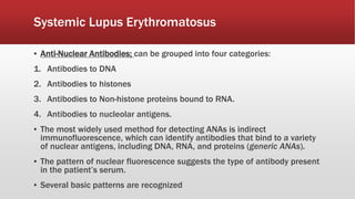 Systemic Lupus Erythromatosus
▪ Anti-Nuclear Antibodies; can be grouped into four categories:
1. Antibodies to DNA
2. Antibodies to histones
3. Antibodies to Non-histone proteins bound to RNA.
4. Antibodies to nucleolar antigens.
▪ The most widely used method for detecting ANAs is indirect
immunofluorescence, which can identify antibodies that bind to a variety
of nuclear antigens, including DNA, RNA, and proteins (generic ANAs).
▪ The pattern of nuclear fluorescence suggests the type of antibody present
in the patient’s serum.
▪ Several basic patterns are recognized
 