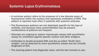 Systemic Lupus Erythromatosus
▪ A nucleolar pattern refers to the presence of a few discrete spots of
fluorescence within the nucleus and represents antibodies to RNA. This
pattern is reported most often in patients with systemic sclerosis.
▪ The fluorescence patterns are not absolutely specific for the type of
antibody, and because many autoantibodies may be present,
combinations of patterns are frequent.
▪ Attempts are ongoing to replace microscopic assays with quantitative
assays for antibodies against specific nuclear and other antigens.
▪ Antibodies to double-stranded DNA and the so-called “Smith (Sm)
antigen” can be detected by more quantitative assays and are virtually
diagnostic of SLE.
▪ The staining pattern has diagnostic value, and the test remains in use.
 