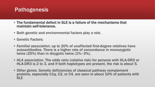 Pathogenesis
▪ The fundamental defect in SLE is a failure of the mechanisms that
maintain self-tolerance.
▪ Both genetic and environmental factors play a role.
▪ Genetic Factors;
▪ Familial association; up to 20% of unaffected first-degree relatives have
autoantibodies. There is a higher rate of concordance in monozygotic
twins (25%) than in dizygotic twins (1%–3%).
▪ HLA association. The odds ratio (relative risk) for persons with HLA-DR2 or
HLA-DR3 is 2 to 3, and if both haplotypes are present, the risk is about 5.
▪ Other genes. Genetic deficiencies of classical pathway complement
proteins, especially C1q, C2, or C4, are seen in about 10% of patients with
SLE
 
