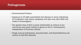 Pathogenesis
▪ Environmental Factors
▪ Exposure to UV light exacerbates the disease in many individuals.
UV irradiation may induce apoptosis and also may alter DNA and
make it immunogenic.
▪ The gender bias of SLE is partly attributable to actions of sex
hormones and partly related to genes on the X- chromosome,
independent of hormone effects.
▪ Drugs such as hydralazine, procainamide, and D-penicillamine can
induce an SLE-like disorder.
 