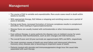Management
▪ The course of SLE is variable and unpredictable. Rare acute cases result in death within
weeks to months.
▪ With appropriate therapy, SLE follows a relapsing and remitting course over a period of
years or decades.
▪ During acute flares, increased formation of immune complexes results in complement
activation, often leading to hypocomplementemia.
▪ Disease flares are usually treated with corticosteroids or other immunosuppressive
drugs.
▪ Even without therapy, in some patients the disease runs an indolent course for years
with relatively mild manifestations, such as skin changes and mild hematuria.
▪ The overall 5-year and 10-year survivals are approximately 90% and 80%, respectively.
▪ The most common causes of death are renal failure and intercurrent infections.
Coronary artery disease also is becoming an important cause of death.
▪ Patients treated with steroids and immunosuppressive drugs incur the usual risks
associated with such therapy
 