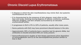 Chronic Discoid Lupus Erythromatosus
▪ A disease in which the skin manifestations may mimic SLE, but systemic
manifestations are rare.
▪ It is characterized by the presence of skin plaques, most often on the
face and scalp, showing varying degrees of edema, erythema, scaliness,
follicular plugging, and skin atrophy surrounded by an elevated
erythematous border.
▪ It progresses to SLE in 5% to 10% of patients, usually after many years.
▪ Some patients with SLE may have prominent discoid lesions in the skin.
▪ Approximately 35% of patients have a positive test for generic ANAs, but
antibodies to double-stranded DNA are rarely present.
▪ Immunofluorescence studies of skin biopsy specimens show deposition
of immunoglobulin and C3 at the dermoepidermal junction similar to
that in SLE.
 