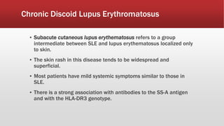 ▪ Subacute cutaneous lupus erythematosus refers to a group
intermediate between SLE and lupus erythematosus localized only
to skin.
▪ The skin rash in this disease tends to be widespread and
superficial.
▪ Most patients have mild systemic symptoms similar to those in
SLE.
▪ There is a strong association with antibodies to the SS-A antigen
and with the HLA-DR3 genotype.
Chronic Discoid Lupus Erythromatosus
 