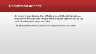 Rheumatoid Arthritis
▪ An autoimmune disease that affects primarily the joints but also
may involve but also may involve extra-articular tissues such as the
skin, blood vessels, lungs, and heart.
▪ The principal manifestations of the disease are in the joints.
 
