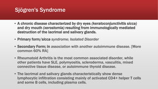 Sjögren's Syndrome
▪ A chronic disease characterized by dry eyes (keratoconjunctivitis sicca)
and dry mouth (xerostomia) resulting from immunologically mediated
destruction of the lacrimal and salivary glands.
▪ Primary form/sicca syndrome; Isolated Disorder
▪ Secondary Form; in association with another autoimmune disease. [More
common 60% RA]
▪ Rheumatoid Arthritis is the most common associated disorder, while
other patients have SLE, polymyositis, scleroderma, vasculitis, mixed
connective tissue disease, or autoimmune thyroid disease.
▪ The lacrimal and salivary glands characteristically show dense
lymphocytic infiltration consisting mainly of activated CD4+ helper T cells
and some B cells, including plasma cells.
 