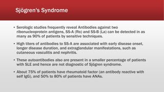 ▪ Serologic studies frequently reveal Antibodies against two
ribonucleoprotein antigens, SS-A (Ro) and SS-B (La) can be detected in as
many as 90% of patients by sensitive techniques.
▪ High titers of antibodies to SS-A are associated with early disease onset,
longer disease duration, and extraglandular manifestations, such as
cutaneous vasculitis and nephritis.
▪ These autoantibodies also are present in a smaller percentage of patients
with SLE and hence are not diagnostic of Sjögren syndrome.
▪ About 75% of patients have rheumatoid factor (an antibody reactive with
self IgG), and 50% to 80% of patients have ANAs.
Sjögren's Syndrome
 