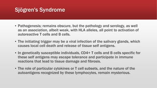 ▪ Pathogenesis; remains obscure, but the pathology and serology, as well
as an association, albeit weak, with HLA alleles, all point to activation of
autoreactive T cells and B cells.
▪ The initiating trigger may be a viral infection of the salivary glands, which
causes local cell death and release of tissue self antigens.
▪ In genetically susceptible individuals, CD4+ T cells and B cells specific for
these self antigens may escape tolerance and participate in immune
reactions that lead to tissue damage and fibrosis.
▪ The role of particular cytokines or T cell subsets, and the nature of the
autoantigens recognized by these lymphocytes, remain mysterious.
Sjögren's Syndrome
 