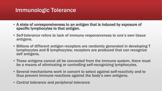Immunologic Tolerance
▪ A state of unresponsiveness to an antigen that is induced by exposure of
specific lymphocytes to that antigen.
▪ Self-tolerance refers to lack of immune responsiveness to one’s own tissue
antigens.
▪ Billions of different antigen receptors are randomly generated in developing T
lymphocytes and B lymphocytes; receptors are produced that can recognize
self antigens.
▪ These antigens cannot all be concealed from the immune system, there must
be a means of eliminating or controlling self-recognizing lymphocytes.
▪ Several mechanisms work in concert to select against self-reactivity and to
thus prevent immune reactions against the body’s own antigens.
▪ Central tolerance and peripheral tolerance
 