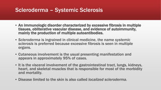 ▪ An immunologic disorder characterized by excessive fibrosis in multiple
tissues, obliterative vascular disease, and evidence of autoimmunity,
mainly the production of multiple autoantibodies.
▪ Scleroderma is ingrained in clinical medicine, the name systemic
sclerosis is preferred because excessive fibrosis is seen in multiple
organs.
▪ Cutaneous involvement is the usual presenting manifestation and
appears in approximately 95% of cases.
▪ It is the visceral involvement of the gastrointestinal tract, lungs, kidneys,
heart, and skeletal muscles that is responsible for most of the morbidity
and mortality.
▪ Disease limited to the skin is also called localized scleroderma.
Scleroderma – Systemic Sclerosis
 