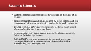 Systemic Sclerosis
▪ Systemic sclerosis is classified into two groups on the basis of its
course:
▪ Diffuse systemic sclerosis; characterized by initial widespread skin
involvement, with rapid progression and early visceral involvement
▪ Limited systemic sclerosis; with relatively mild skin involvement,
often confined to the fingers and face.
▪ Involvement of the viscera occurs late, so the disease generally
follows a fairly benign course.
▪ Called CREST syndrome because of its frequent features of
calcinosis, Raynaud phenomenon, esophageal dysmotility,
sclerodactyly, and telangiectasia.
 
