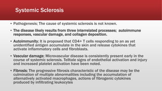Systemic Sclerosis
▪ Pathogenesis; The cause of systemic sclerosis is not known.
▪ The disease likely results from three interrelated processes; autoimmune
responses, vascular damage, and collagen deposition.
▪ Autoimmunity; It is proposed that CD4+ T cells responding to an as yet
unidentified antigen accumulate in the skin and release cytokines that
activate inflammatory cells and fibroblasts.
▪ Vascular damage; Microvascular disease is consistently present early in the
course of systemic sclerosis. Telltale signs of endothelial activation and injury
and increased platelet activation have been noted.
▪ Fibrosis; The progressive fibrosis characteristic of the disease may be the
culmination of multiple abnormalities including the accumulation of
alternatively activated macrophages, actions of fibrogenic cytokines
produced by infiltrating leukocytes
 