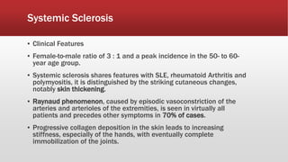 Systemic Sclerosis
▪ Clinical Features
▪ Female-to-male ratio of 3 : 1 and a peak incidence in the 50- to 60-
year age group.
▪ Systemic sclerosis shares features with SLE, rheumatoid Arthritis and
polymyositis, it is distinguished by the striking cutaneous changes,
notably skin thickening.
▪ Raynaud phenomenon, caused by episodic vasoconstriction of the
arteries and arterioles of the extremities, is seen in virtually all
patients and precedes other symptoms in 70% of cases.
▪ Progressive collagen deposition in the skin leads to increasing
stiffness, especially of the hands, with eventually complete
immobilization of the joints.
 