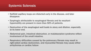 Systemic Sclerosis
▪ Nailfold capillary loops are distorted early in the disease, and later
disappear.
▪ Dysphagia attributable to esophageal fibrosis and its resultant
hypomotility are present in more than 50% of patients.
▪ Destruction of the esophageal wall leads to atony and dilation, especially
at its lower end.
▪ Abdominal pain, intestinal obstruction, or malabsorption syndrome reflect
involvement of the small intestine.
▪ Respiratory difficulties caused by the pulmonary fibrosis may result in
right-sided cardiac dysfunction, and myocardial fibrosis may cause either
arrhythmias or cardiac failure
 