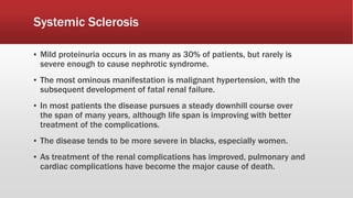 Systemic Sclerosis
▪ Mild proteinuria occurs in as many as 30% of patients, but rarely is
severe enough to cause nephrotic syndrome.
▪ The most ominous manifestation is malignant hypertension, with the
subsequent development of fatal renal failure.
▪ In most patients the disease pursues a steady downhill course over
the span of many years, although life span is improving with better
treatment of the complications.
▪ The disease tends to be more severe in blacks, especially women.
▪ As treatment of the renal complications has improved, pulmonary and
cardiac complications have become the major cause of death.
 