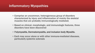 Inflammatory Myopathies
▪ Comprise an uncommon, heterogeneous group of disorders
characterized by injury and inflammation of mainly the skeletal
muscles that are probably immunologically mediated.
▪ Based on clinical, morphologic, and immunologic features, three
disorders have been discovered
▪ Polymyositis, Dermatomyositis, and inclusion body Myositis.
▪ Each may occur alone or with other immune-mediated diseases,
particularly systemic sclerosis
 