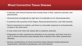 Mixed Connective Tissue Disease
▪ A disorder with clinical features that overlap those of SLE, systemic sclerosis, and
polymyositis.
▪ Characterized serologically by high titers of antibodies to U1 ribonucleoprotein.
▪ It presents with synovitis of the fingers, Raynaud phenomenon, and mild myositis.
▪ Renal involvement is modest, and there is a favorable response to corticosteroids,
at least in the short term.
▪ It may evolve over time into classic SLE or systemic sclerosis.
▪ Progression to other autoimmune disorders is not universal, and there may be a
form of mixed connective tissue disease that is distinct from other autoimmune
diseases.
▪ Serious complications of mixed connective tissue disease include pulmonary
hypertension, interstitial lung disease, and renal disease.
 