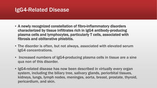 IgG4-Related Disease
▪ A newly recognized constellation of fibro-inflammatory disorders
characterized by tissue infiltrates rich in IgG4 antibody-producing
plasma cells and lymphocytes, particularly T cells, associated with
fibrosis and obliterative phlebitis.
▪ The disorder is often, but not always, associated with elevated serum
IgG4 concentrations.
▪ Increased numbers of IgG4-producing plasma cells in tissue are a sine
qua non of this disorder.
▪ IgG4-related disease has now been described in virtually every organ
system, including the biliary tree, salivary glands, periorbital tissues,
kidneys, lungs, lymph nodes, meninges, aorta, breast, prostate, thyroid,
pericardium, and skin.
 