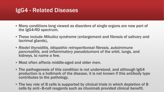 IgG4 - Related Diseases
▪ Many conditions long viewed as disorders of single organs are now part of
the IgG4-RD spectrum.
▪ These include Mikulicz syndrome (enlargement and fibrosis of salivary and
lacrimal glands),
▪ Riedel thyroiditis, idiopathic retroperitoneal fibrosis, autoimmune
pancreatitis, and inflammatory pseudotumors of the orbit, lungs, and
kidneys, to name a few.
▪ Most often affects middle-aged and older men.
▪ The pathogenesis of this condition is not understood, and although IgG4
production is a hallmark of the disease, it is not known if this antibody type
contributes to the pathology.
▪ The key role of B cells is supported by clinical trials in which depletion of B
cells by anti–B-cell reagents such as rituximab provided clinical benefit.
 