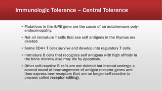 Immunologic Tolerance – Central Tolerance
▪ Mutations in the AIRE gene are the cause of an autoimmune poly-
endocrinopathy.
▪ Not all immature T cells that see self antigens in the thymus are
deleted.
▪ Some CD4+ T cells survive and develop into regulatory T cells.
▪ Immature B cells that recognize self antigens with high affinity in
the bone marrow also may die by apoptosis.
▪ Other self-reactive B cells are not deleted but instead undergo a
second round of rearrangement of antigen receptor genes and
then express new receptors that are no longer self-reactive (a
process called receptor editing).
 