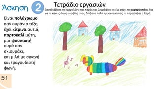 Τετράδιο εργασιών
Ξαναδιάβασε το ημερολόγιο της Χαράς και ζωγράφισε σε ένα χαρτί το χωχαρουπάκι. Για
να το κάνεις όπως ακριβώς είναι, διάβασε πολύ προσεκτικά πώς το περιγράφει η Χαρά.
Είναι πολύχρωμο
σαν ουράνιο τόξο,
έχει κίτρινα αυτιά,
πορτοκαλί μύτη,
μια φουντωτή
ουρά σαν
σκιουράκι,
και μιλά με σιγανή
και τραγουδιστή
φωνή.
 