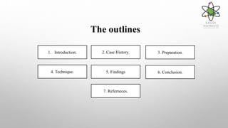 The outlines
1. Introduction. 3. Preparation.2. Case History.
4. Technique. 5. Findings 6. Conclusion.
7. Referneces.
 